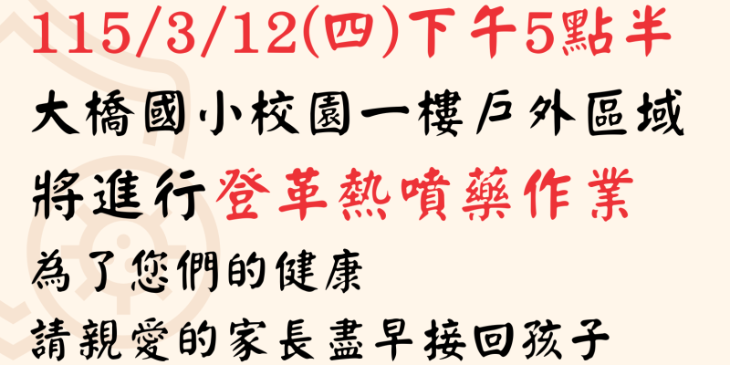 115/3/12(四)下午5點半，大橋國小校園一樓戶外區域，將進行登革熱噴藥作業，為了您們的健康，請親愛的家長盡早接回孩子；請社區民...
